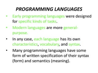 PROGRAMMING LANGUAGES
• Early programming languages were designed
for specific kinds of tasks.
• Modern languages are more general-
purpose.
• In any case, each language has its own
characteristics, vocabulary, and syntax.
• Many programming languages have some
form of written specification of their syntax
(form) and semantics (meaning).
 