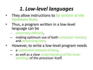 1. Low-level languages
• They allow instructions to be written at the
hardware level.
• Thus, a program written in a low-level
language can be
– extremely efficient,
– making optimum use of both computer memory
and processing time.
• However, to write a low-level program needs
– a substantial amount of time,
– as well as a clear understanding of the inner
workings of the processor itself.
 