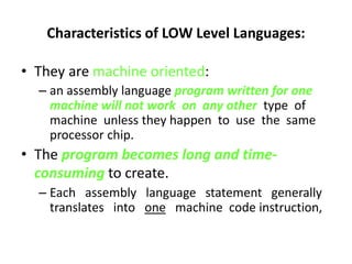 Characteristics of LOW Level Languages:
• They are machine oriented:
– an assembly language program written for one
machine will not work on any other type of
machine unless they happen to use the same
processor chip.
• The program becomes long and time-
consuming to create.
– Each assembly language statement generally
translates into one machine code instruction,
 