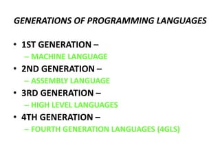 GENERATIONS OF PROGRAMMING LANGUAGES
• 1ST GENERATION –
– MACHINE LANGUAGE
• 2ND GENERATION –
– ASSEMBLY LANGUAGE
• 3RD GENERATION –
– HIGH LEVEL LANGUAGES
• 4TH GENERATION –
– FOURTH GENERATION LANGUAGES (4GLS)
 