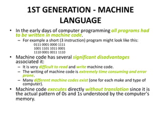 1ST GENERATION - MACHINE
LANGUAGE
• In the early days of computer programming all programs had
to be written in machine code.
– For example a short (3 instruction) program might look like this:
0111 0001 0000 1111
1001 1101 1011 0001
1110 0001 0011 1110
• Machine code has several significant disadvantages
associated it:
– It is very difficult to read and write machine code.
– The writing of machine code is extremely time consuming and error
prone.
– Many different machine codes exist (one for each make and type of
computer).
• Machine code executes directly without translation since it is
the actual pattern of 0s and 1s understood by the computer's
memory.
 