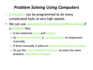 Problem Solving Using Computers
• Computers can be programmed to do many
complicated tasks at very high speeds.
• We can use computers as a tool in problem solving if
a problem has:
– It has extensive input and output.
– Its method of solution is too complicated to implement
manually.
– If done manually, it takes an excessively long time to solve.
– To use the same method of solution to solve the same
problem with different inputs.
 
