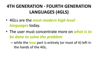 4TH GENERATION - FOURTH GENERATION
LANGUAGES (4GLS)
• 4GLs are the most modern high level
languages today.
• The user must concentrate more on what is to
be done to solve the problem
– while the how part is entirely (or most of it) left in
the hands of the 4GL.
 
