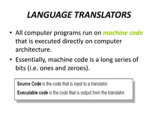 LANGUAGE TRANSLATORS
• All computer programs run on machine code
that is executed directly on computer
architecture.
• Essentially, machine code is a long series of
bits (i.e. ones and zeroes).
 
