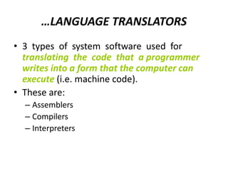 …LANGUAGE TRANSLATORS
• 3 types of system software used for
translating the code that a programmer
writes into a form that the computer can
execute (i.e. machine code).
• These are:
– Assemblers
– Compilers
– Interpreters
 