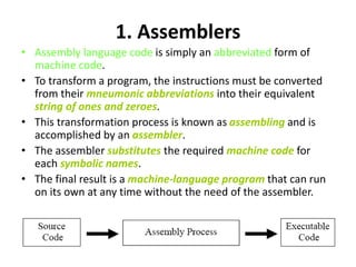 1. Assemblers
• Assembly language code is simply an abbreviated form of
machine code.
• To transform a program, the instructions must be converted
from their mneumonic abbreviations into their equivalent
string of ones and zeroes.
• This transformation process is known as assembling and is
accomplished by an assembler.
• The assembler substitutes the required machine code for
each symbolic names.
• The final result is a machine-language program that can run
on its own at any time without the need of the assembler.
 