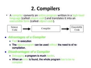2. Compilers
• A compiler converts an entire program written in a high-level
language (called source code) and translates it into an
executable form (called object code).
 Advantages of a Compiler
 Fast in execution
 The object program can be used without the need to of re-
compilation.
 Disadvantages of a Compiler
 Debugging a program is much harder.
 When an error is found, the whole program has to be re-
compiled
 