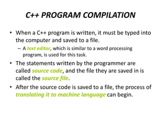 C++ PROGRAM COMPILATION
• When a C++ program is written, it must be typed into
the computer and saved to a file.
– A text editor, which is similar to a word processing
program, is used for this task.
• The statements written by the programmer are
called source code, and the file they are saved in is
called the source file.
• After the source code is saved to a file, the process of
translating it to machine language can begin.
 