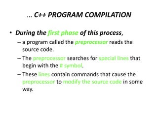 … C++ PROGRAM COMPILATION
• During the first phase of this process,
– a program called the preprocessor reads the
source code.
– The preprocessor searches for special lines that
begin with the # symbol.
– These lines contain commands that cause the
preprocessor to modify the source code in some
way.
 