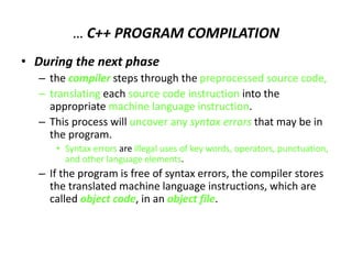 … C++ PROGRAM COMPILATION
• During the next phase
– the compiler steps through the preprocessed source code,
– translating each source code instruction into the
appropriate machine language instruction.
– This process will uncover any syntax errors that may be in
the program.
• Syntax errors are illegal uses of key words, operators, punctuation,
and other language elements.
– If the program is free of syntax errors, the compiler stores
the translated machine language instructions, which are
called object code, in an object file.
 