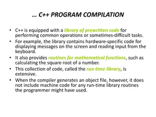 … C++ PROGRAM COMPILATION
• C++ is equipped with a library of prewritten code for
performing common operations or sometimes-difficult tasks.
• For example, the library contains hardware-specific code for
displaying messages on the screen and reading input from the
keyboard.
• It also provides routines for mathematical functions, such as
calculating the square root of a number.
• This collection of code, called the run-time library, is
extensive.
• When the compiler generates an object file, however, it does
not include machine code for any run-time library routines
the programmer might have used.
 