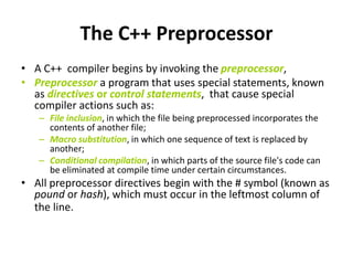 The C++ Preprocessor
• A C++ compiler begins by invoking the preprocessor,
• Preprocessor a program that uses special statements, known
as directives or control statements, that cause special
compiler actions such as:
– File inclusion, in which the file being preprocessed incorporates the
contents of another file;
– Macro substitution, in which one sequence of text is replaced by
another;
– Conditional compilation, in which parts of the source file's code can
be eliminated at compile time under certain circumstances.
• All preprocessor directives begin with the # symbol (known as
pound or hash), which must occur in the leftmost column of
the line.
 