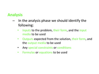 Analysis
– In the analysis phase we should identify the
following:
• Inputs to the problem, their form, and the input
media to be used
• Outputs expected from the solution, their form, and
the output media to be used
• Any special constraints or conditions
• Formulas or equations to be used
 