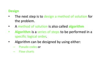 Design
• The next step is to design a method of solution for
the problem.
• A method of solution is also called algorithm
• Algorithm is a series of steps to be performed in a
specific logical order.
• Algorithm can be designed by using either:
– Pseudo codes or
– Flow charts
 