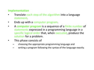 Implementation
• Translate each step of the algorithm into a language
statement.
• Ends up with a computer program.
• A computer program is a sequence of a finite number of
statements expressed in a programming language in a
specific logical order that, when executed, produce the
solution for a problem.
• This phase consists of
– choosing the appropriate programming language and
– writing a program following the syntax of the language exactly.
 