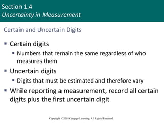 Section 1.4
Uncertainty in Measurement
Copyright ©2018 Cengage Learning. All Rights Reserved.
Certain and Uncertain Digits
 Certain digits
 Numbers that remain the same regardless of who
measures them
 Uncertain digits
 Digits that must be estimated and therefore vary
 While reporting a measurement, record all certain
digits plus the first uncertain digit
10
 