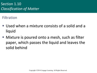 Section 1.10
Classification of Matter
Copyright ©2018 Cengage Learning. All Rights Reserved.
Filtration
 Used when a mixture consists of a solid and a
liquid
 Mixture is poured onto a mesh, such as filter
paper, which passes the liquid and leaves the
solid behind
100
 