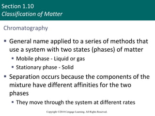 Section 1.10
Classification of Matter
Copyright ©2018 Cengage Learning. All Rights Reserved.
Chromatography
 General name applied to a series of methods that
use a system with two states (phases) of matter
 Mobile phase - Liquid or gas
 Stationary phase - Solid
 Separation occurs because the components of the
mixture have different affinities for the two
phases
 They move through the system at different rates
101
 