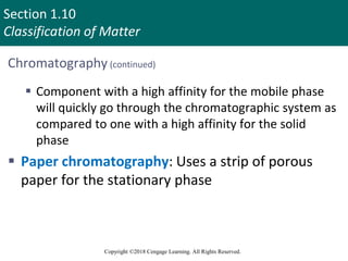 Section 1.10
Classification of Matter
Copyright ©2018 Cengage Learning. All Rights Reserved.
Chromatography (continued)
 Component with a high affinity for the mobile phase
will quickly go through the chromatographic system as
compared to one with a high affinity for the solid
phase
 Paper chromatography: Uses a strip of porous
paper for the stationary phase
 
