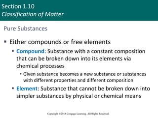 Section 1.10
Classification of Matter
Copyright ©2018 Cengage Learning. All Rights Reserved.
Pure Substances
 Either compounds or free elements
 Compound: Substance with a constant composition
that can be broken down into its elements via
chemical processes
 Given substance becomes a new substance or substances
with different properties and different composition
 Element: Substance that cannot be broken down into
simpler substances by physical or chemical means
 