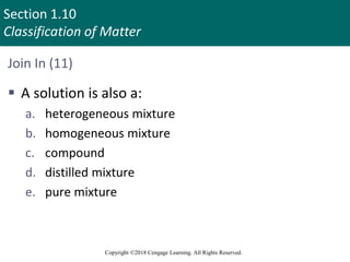 Section 1.10
Classification of Matter
Copyright ©2018 Cengage Learning. All Rights Reserved.
Join In (11)
 A solution is also a:
a. heterogeneous mixture
b. homogeneous mixture
c. compound
d. distilled mixture
e. pure mixture
 