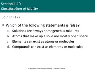 Section 1.10
Classification of Matter
Copyright ©2018 Cengage Learning. All Rights Reserved.
Join In (12)
 Which of the following statements is false?
a. Solutions are always homogeneous mixtures
b. Atoms that make up a solid are mostly open space
c. Elements can exist as atoms or molecules
d. Compounds can exist as elements or molecules
 