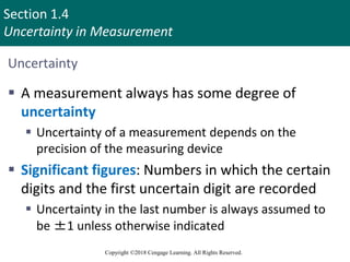 Section 1.4
Uncertainty in Measurement
Copyright ©2018 Cengage Learning. All Rights Reserved.
Uncertainty
 A measurement always has some degree of
uncertainty
 Uncertainty of a measurement depends on the
precision of the measuring device
 Significant figures: Numbers in which the certain
digits and the first uncertain digit are recorded
 Uncertainty in the last number is always assumed to
be ±1 unless otherwise indicated
12
 