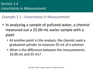 Section 1.4
Uncertainty in Measurement
Copyright ©2018 Cengage Learning. All Rights Reserved.
Example 1.1 - Uncertainty in Measurement
 In analyzing a sample of polluted water, a chemist
measured out a 25.00-mL water sample with a
pipet
 At another point in the analysis, the chemist used a
graduated cylinder to measure 25 mL of a solution
 What is the difference between the measurements
25.00 mL and 25 mL?
 