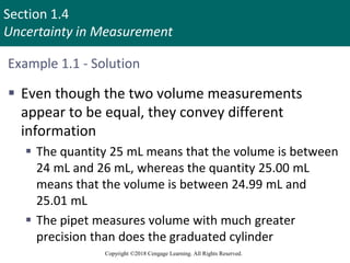 Section 1.4
Uncertainty in Measurement
Copyright ©2018 Cengage Learning. All Rights Reserved.
Example 1.1 - Solution
 Even though the two volume measurements
appear to be equal, they convey different
information
 The quantity 25 mL means that the volume is between
24 mL and 26 mL, whereas the quantity 25.00 mL
means that the volume is between 24.99 mL and
25.01 mL
 The pipet measures volume with much greater
precision than does the graduated cylinder
 