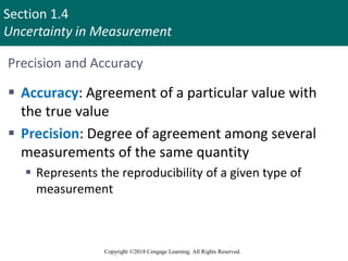 Section 1.4
Uncertainty in Measurement
Copyright ©2018 Cengage Learning. All Rights Reserved.
Precision and Accuracy
 Accuracy: Agreement of a particular value with
the true value
 Precision: Degree of agreement among several
measurements of the same quantity
 Represents the reproducibility of a given type of
measurement
 