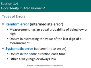 Section 1.4
Uncertainty in Measurement
Copyright ©2018 Cengage Learning. All Rights Reserved.
Types of Errors
 Random error (intermediate error)
 Measurement has an equal probability of being low or
high
 Occurs in estimating the value of the last digit of a
measurement
 Systematic error (determinate error)
 Occurs in the same direction each time
 Either always high or always low
 