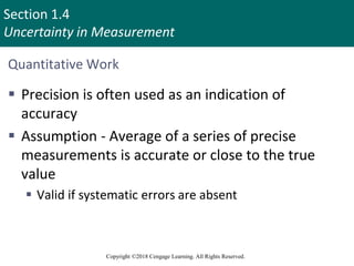 Section 1.4
Uncertainty in Measurement
Copyright ©2018 Cengage Learning. All Rights Reserved.
Quantitative Work
 Precision is often used as an indication of
accuracy
 Assumption - Average of a series of precise
measurements is accurate or close to the true
value
 Valid if systematic errors are absent
 