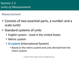 Section 1.3
Units of Measurement
Copyright ©2018 Cengage Learning. All Rights Reserved.
Measurement
 Consists of two essential parts, a number and a
scale (unit)
 Standard systems of units
 English system - Used in the United States
 Metric system
 SI system (International System)
 Based on the metric system and units derived from the
metric system
 