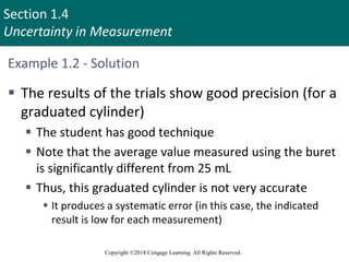 Section 1.4
Uncertainty in Measurement
Copyright ©2018 Cengage Learning. All Rights Reserved.
Example 1.2 - Solution
 The results of the trials show good precision (for a
graduated cylinder)
 The student has good technique
 Note that the average value measured using the buret
is significantly different from 25 mL
 Thus, this graduated cylinder is not very accurate
 It produces a systematic error (in this case, the indicated
result is low for each measurement)
 