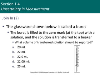 Section 1.4
Uncertainty in Measurement
Copyright ©2018 Cengage Learning. All Rights Reserved.
Join In (2)
 The glassware shown below is called a buret
 The buret is filled to the zero mark (at the top) with a
solution, and the solution is transferred to a beaker
 What volume of transferred solution should be reported?
a. 20 mL
b. 22 mL
c. 22.0 mL
d. 22.00 mL
e. 25 mL
 