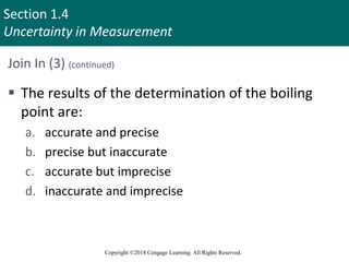 Section 1.4
Uncertainty in Measurement
Copyright ©2018 Cengage Learning. All Rights Reserved.
Join In (3) (continued)
 The results of the determination of the boiling
point are:
a. accurate and precise
b. precise but inaccurate
c. accurate but imprecise
d. inaccurate and imprecise
 