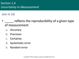 Section 1.4
Uncertainty in Measurement
Copyright ©2018 Cengage Learning. All Rights Reserved.
Join In (4)
 _____ reflects the reproducibility of a given type
of measurement
a. Accuracy
b. Precision
c. Certainty
d. Systematic error
e. Random error
 
