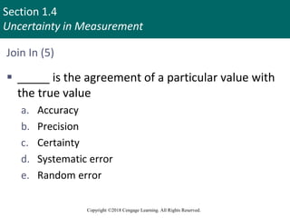 Section 1.4
Uncertainty in Measurement
Copyright ©2018 Cengage Learning. All Rights Reserved.
Join In (5)
 _____ is the agreement of a particular value with
the true value
a. Accuracy
b. Precision
c. Certainty
d. Systematic error
e. Random error
 