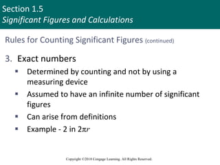 Section 1.5
Significant Figures and Calculations
Copyright ©2018 Cengage Learning. All Rights Reserved.
Rules for Counting Significant Figures (continued)
3. Exact numbers
 Determined by counting and not by using a
measuring device
 Assumed to have an infinite number of significant
figures
 Can arise from definitions
 Example - 2 in 2πr
29
 