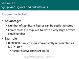 Section 1.5
Significant Figures and Calculations
Copyright ©2018 Cengage Learning. All Rights Reserved.
Exponential Notation
 Advantages
 Number of significant figures can be easily indicated
 Fewer zeros are required to write a very large or very
small number
 Example
 0.000060 is much more conveniently represented as
6.0 × 10–5
 Number has two significant figures
32
 