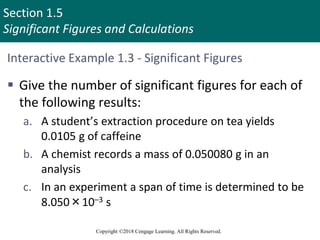 Section 1.5
Significant Figures and Calculations
Copyright ©2018 Cengage Learning. All Rights Reserved.
Interactive Example 1.3 - Significant Figures
 Give the number of significant figures for each of
the following results:
a. A student’s extraction procedure on tea yields
0.0105 g of caffeine
b. A chemist records a mass of 0.050080 g in an
analysis
c. In an experiment a span of time is determined to be
8.050×10–3 s
 