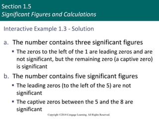 Section 1.5
Significant Figures and Calculations
Copyright ©2018 Cengage Learning. All Rights Reserved.
Interactive Example 1.3 - Solution
a. The number contains three significant figures
 The zeros to the left of the 1 are leading zeros and are
not significant, but the remaining zero (a captive zero)
is significant
b. The number contains five significant figures
 The leading zeros (to the left of the 5) are not
significant
 The captive zeros between the 5 and the 8 are
significant
 