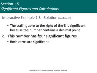 Section 1.5
Significant Figures and Calculations
Copyright ©2018 Cengage Learning. All Rights Reserved.
Interactive Example 1.3 - Solution (continued)
 The trailing zero to the right of the 8 is significant
because the number contains a decimal point
c. This number has four significant figures
 Both zeros are significant
 