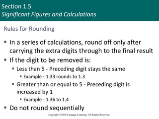 Section 1.5
Significant Figures and Calculations
Copyright ©2018 Cengage Learning. All Rights Reserved.
Rules for Rounding
 In a series of calculations, round off only after
carrying the extra digits through to the final result
 If the digit to be removed is:
 Less than 5 - Preceding digit stays the same
 Example - 1.33 rounds to 1.3
 Greater than or equal to 5 - Preceding digit is
increased by 1
 Example - 1.36 to 1.4
 Do not round sequentially
 