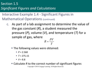 Section 1.5
Significant Figures and Calculations
Copyright ©2018 Cengage Learning. All Rights Reserved.
Interactive Example 1.4 - Significant Figures in
Mathematical Operations (continued)
c. As part of a lab assignment to determine the value of
the gas constant (R), a student measured the
pressure (P), volume (V), and temperature (T) for a
sample of gas, where
 The following values were obtained:
 P = 2.560
 T = 275.15
 V = 8.8
 Calculate R to the correct number of significant figures
PV
R
T

 