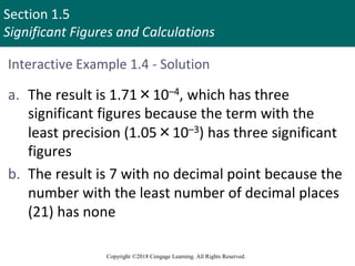 Section 1.5
Significant Figures and Calculations
Copyright ©2018 Cengage Learning. All Rights Reserved.
Interactive Example 1.4 - Solution
a. The result is 1.71×10–4, which has three
significant figures because the term with the
least precision (1.05×10–3) has three significant
figures
b. The result is 7 with no decimal point because the
number with the least number of decimal places
(21) has none
 