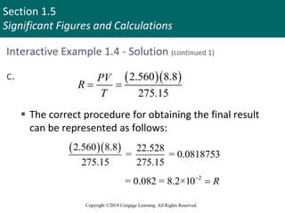 Section 1.5
Significant Figures and Calculations
Copyright ©2018 Cengage Learning. All Rights Reserved.
Interactive Example 1.4 - Solution (continued 1)
  
2.560 8.8
275.15
PV
R
T
 
c.
 The correct procedure for obtaining the final result
can be represented as follows:
  
2.560 8.8 22.528
= = 0.0818753
275.15 275.15
2
= 0.082 = 8.2×10 R


 