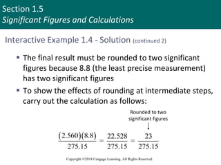 Section 1.5
Significant Figures and Calculations
Copyright ©2018 Cengage Learning. All Rights Reserved.
Interactive Example 1.4 - Solution (continued 2)
 The final result must be rounded to two significant
figures because 8.8 (the least precise measurement)
has two significant figures
 To show the effects of rounding at intermediate steps,
carry out the calculation as follows:
  
2.560 8.8 22.528 23
= =
275.15 275.15 275.15
Rounded to two
significant figures
 