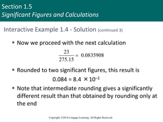 Section 1.5
Significant Figures and Calculations
Copyright ©2018 Cengage Learning. All Rights Reserved.
Interactive Example 1.4 - Solution (continued 3)
 Now we proceed with the next calculation
 Rounded to two significant figures, this result is
0.084 = 8.4 ×10–2
 Note that intermediate rounding gives a significantly
different result than that obtained by rounding only at
the end
23
0.0835908
275.15

 