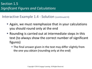 Section 1.5
Significant Figures and Calculations
Copyright ©2018 Cengage Learning. All Rights Reserved.
Interactive Example 1.4 - Solution (continued 4)
 Again, we must reemphasize that in your calculations
you should round only at the end
 Rounding is carried out at intermediate steps in this
text (to always show the correct number of significant
figures)
 The final answer given in the text may differ slightly from
the one you obtain (rounding only at the end)
 
